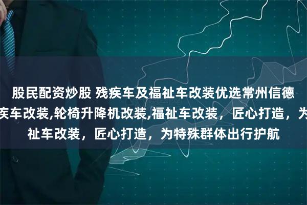 股民配资炒股 残疾车及福祉车改装优选常州信德泰克电器，专业残疾车改装,轮椅升降机改装,福祉车改装，匠心打造，为特殊群体出行护航