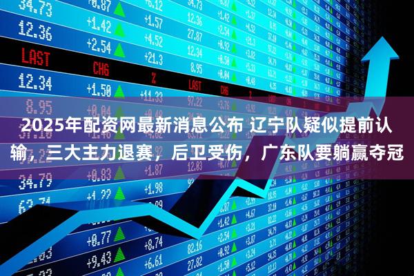 2025年配资网最新消息公布 辽宁队疑似提前认输，三大主力退赛，后卫受伤，广东队要躺赢夺冠