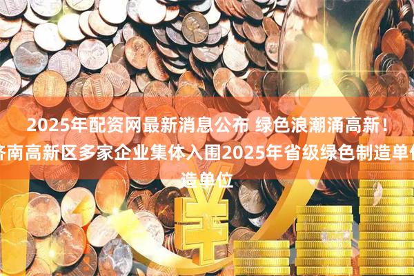 2025年配资网最新消息公布 绿色浪潮涌高新！济南高新区多家企业集体入围2025年省级绿色制造单位