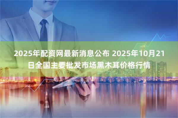 2025年配资网最新消息公布 2025年10月21日全国主要批发市场黑木耳价格行情