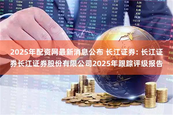 2025年配资网最新消息公布 长江证券: 长江证券长江证券股份有限公司2025年跟踪评级报告