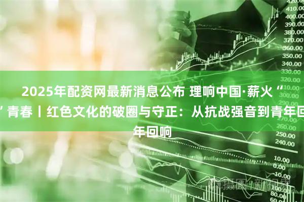 2025年配资网最新消息公布 理响中国·薪火“燃”青春丨红色文化的破圈与守正：从抗战强音到青年回响