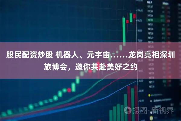 股民配资炒股 机器人、元宇宙……龙岗亮相深圳旅博会，邀你共赴美好之约