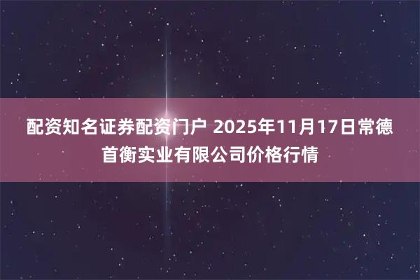 配资知名证券配资门户 2025年11月17日常德首衡实业有限公司价格行情