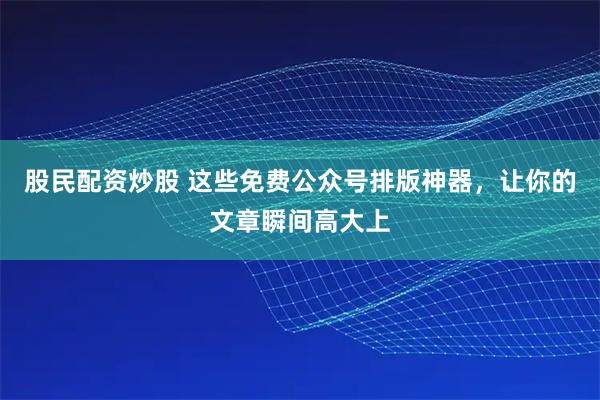股民配资炒股 这些免费公众号排版神器，让你的文章瞬间高大上